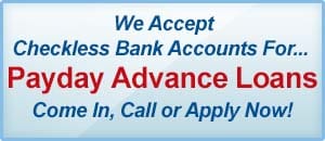 We Accept Checkless Bank Accounts For... Payday Advance Loans. Come In, Call or Apply Now! Visit Our Payday Advance Loan Page.